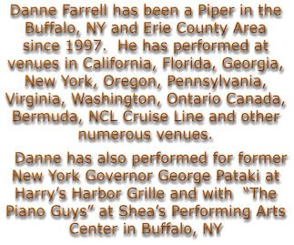 Danne Farrell has been a Piper in the Buffalo, NY and Erie County Area since 1997.  He has performed at venues in California, Florida, Georgia, New York, Oregon, Pennsylvania, Virginia, Washington, Ontario Canada, Bermuda, NCL Cruise Line and other numerous venues.   Danne has also performed for former New York Governor George Pataki at Harry’s Harbor Grille and with  “The Piano Guys” at Shea’s Performing Arts Center in Buffalo, NY