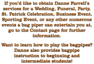 If you’d like to obtain Danne Farrell’s services for a Wedding, Funeral, Party, St. Patrick Celebration, Business Event, Sporting Event, or any other numerous events a bag piper can entertain you at, go to the Contact page for further information. Want to learn how to play the bagpipes?  Danne also provides bagpipe instruction to beginning and intermediate students!