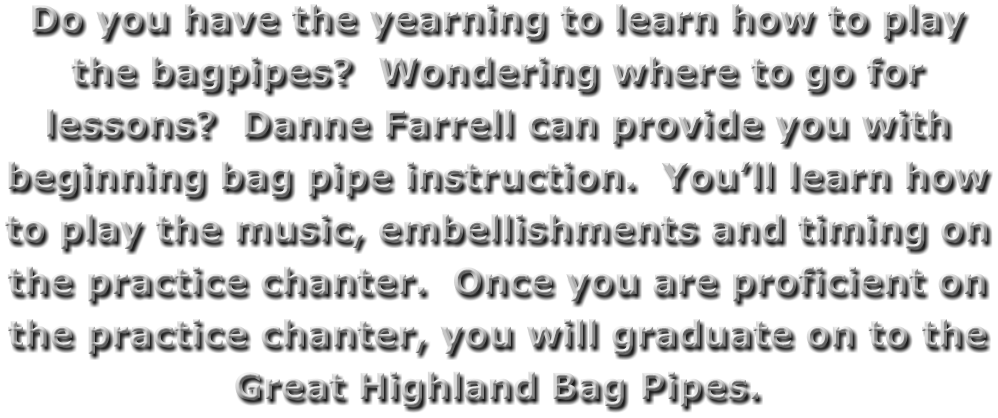 Do you have the yearning to learn how to play the bagpipes?  Wondering where to go for lessons?  Danne Farrell can provide you with beginning bag pipe instruction.  You’ll learn how to play the music, embellishments and timing on the practice chanter.  Once you are proficient on the practice chanter, you will graduate on to the Great Highland Bag Pipes.