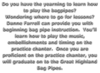 Do you have the yearning to learn how to play the bagpipes?   Wondering where to go for lessons?  Danne Farrell can provide you with beginning bag pipe instruction.  You’ll learn how to play the music, embellishments and timing on the practice chanter.  Once you are proficient on the practice chanter, you will graduate on to the Great Highland Bag Pipes.
