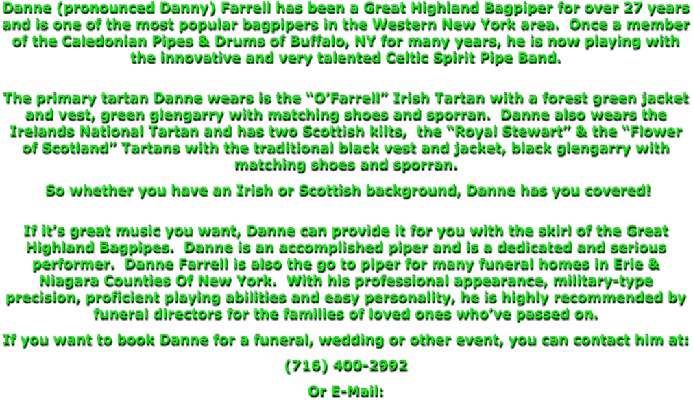 Danne (pronounced Danny) Farrell has been a Great Highland Bagpiper for over 27 years and is one of the most popular bagpipers in the Western New York area.  Once a member of the Caledonian Pipes & Drums of Buffalo, NY for many years, he is now playing with the innovative and very talented Celtic Spirit Pipe Band.   The primary tartan Danne wears is the “O’Farrell” Irish Tartan with a forest green jacket and vest, green glengarry with matching shoes and sporran.  Danne also wears the Irelands National Tartan and has two Scottish kilts,  the “Royal Stewart” & the “Flower of Scotland” Tartans with the traditional black vest and jacket, black glengarry with matching shoes and sporran.   So whether you have an Irish or Scottish background, Danne has you covered!  If it’s great music you want, Danne can provide it for you with the skirl of the Great Highland Bagpipes.  Danne is an accomplished piper and is a dedicated and serious performer.  Danne Farrell is also the go to piper for many funeral homes in Erie & Niagara Counties Of New York.  With his professional appearance, military-type precision, proficient playing abilities and easy personality, he is highly recommended by funeral directors for the families of loved ones who’ve passed on. If you want to book Danne for a funeral, wedding or other event, you can contact him at: (716) 400-2992 Or E-Mail: