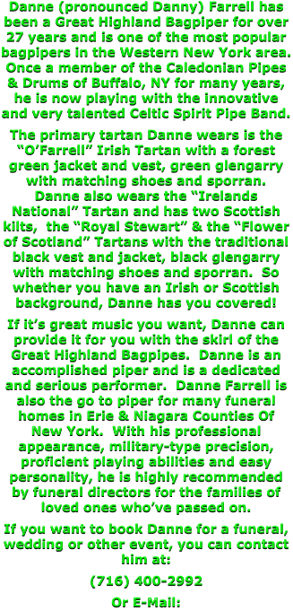 Danne (pronounced Danny) Farrell has been a Great Highland Bagpiper for over 27 years and is one of the most popular bagpipers in the Western New York area.  Once a member of the Caledonian Pipes & Drums of Buffalo, NY for many years, he is now playing with the innovative and very talented Celtic Spirit Pipe Band.  The primary tartan Danne wears is the “O’Farrell” Irish Tartan with a forest green jacket and vest, green glengarry with matching shoes and sporran.  Danne also wears the “Irelands National” Tartan and has two Scottish kilts,  the “Royal Stewart” & the “Flower of Scotland” Tartans with the traditional black vest and jacket, black glengarry with matching shoes and sporran.  So whether you have an Irish or Scottish background, Danne has you covered! If it’s great music you want, Danne can provide it for you with the skirl of the Great Highland Bagpipes.  Danne is an accomplished piper and is a dedicated and serious performer.  Danne Farrell is also the go to piper for many funeral homes in Erie & Niagara Counties Of New York.  With his professional appearance, military-type precision, proficient playing abilities and easy personality, he is highly recommended by funeral directors for the families of loved ones who’ve passed on. If you want to book Danne for a funeral, wedding or other event, you can contact him at: (716) 400-2992 Or E-Mail: